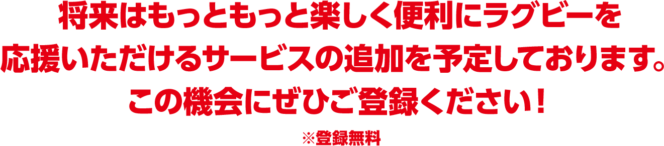 将来はもっともっと楽しく便利にラグビーを応援いただけるサービスの追加を予定しております。この機会にぜひご登録ください！