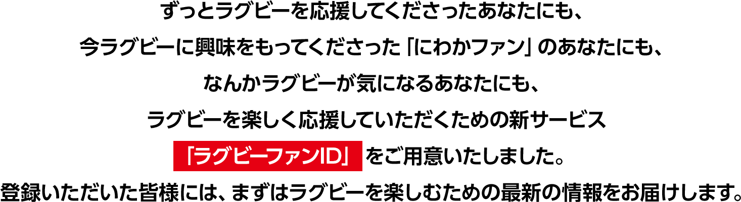 ずっとラグビーを応援してくださったあなたにも、今ラグビーに興味をもってくださった「にわかファン」のあなたにも、なんかラグビーが気になるあなたにも、ラグビーを楽しく応援していただくための新サービス「ラグビーファンID」をご用意いたしました。登録いただいた皆様には、まずはラグビーを楽しむための最新の情報をお届けします。